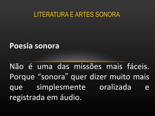 LITERATURA E ARTES SONORA  Poesia sonora  Não é uma das missões mais fáceis. Porque “sonora‟ quer dizer muito mais que simplesmente oralizada e registrada em áudio.  