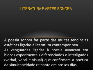 LITERATURA E ARTES SONORA  A poesia sonora faz parte das muitas tendências estéticas ligadas à literatura contemporânea.  As vanguardas ligadas à poesia avançam em blocos experimentais diferenciados e interligados (verbal, vocal e visual) que confirmam a poética da simultaneidade reinante em nossos dias. 