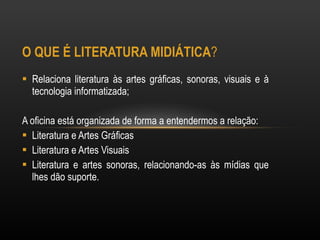 O QUE É LITERATURA MIDIÁTICA ?  Relaciona literatura às artes gráficas, sonoras, visuais e à tecnologia informatizada; A oficina está organizada de forma a entendermos a relação: Literatura e Artes Gráficas  Literatura e Artes Visuais  Literatura e artes sonoras, relacionando-as às mídias que lhes dão suporte. 