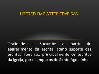 LITERATURA E ARTES GRÁFICAS  Oralidade – Sucumbe a partir do aparecimento da escrita, como suporte das escritas literárias, principalmente os escritos da Igreja, por exemplo os de Santo Agostinho. 