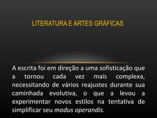 LITERATURA E ARTES GRÁFICAS  A escrita foi em direção a uma sofisticação que a tornou cada vez mais complexa, necessitando de vários reajustes durante sua caminhada evolutiva, o que a levou a experimentar novos estilos na tentativa de simplificar seu  modus operandis .  