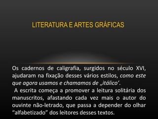 LITERATURA E ARTES GRÁFICAS  Os cadernos de caligrafia, surgidos no século XVI, ajudaram na fixação desses vários estilos,  como este que agora usamos e chamamos de  „ itálico’ . A escrita começa a promover a leitura solitária dos manuscritos, afastando cada vez mais o autor do ouvinte não-letrado, que passa a depender do olhar “alfabetizado” dos leitores desses textos.  