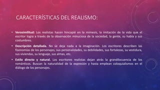 CARACTERÍSTICAS DEL REALISMO: 
• Verosimilitud: Los realistas hacen hincapié en la mimesis, la imitación de la vida que el 
escritor logra a través de la observación minuciosa de la sociedad, la gente, su habla y sus 
costumbres. 
• Descripción detallada. No se deja nada a la imaginación. Los escritores describen las 
fisonomías de los personajes, sus personalidades, su debilidades, sus fortalezas, su vestidura, 
sus viviendas, su lenguaje, sus almas, etc. 
• Estilo directo y natural. Los escritores realistas dejan atrás la grandilocuencia de los 
románticos. Buscan la naturalidad de la expresión y hasta emplean coloquialismos en el 
diálogo de los personajes. 
 