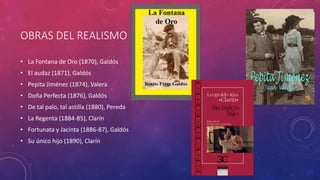 OBRAS DEL REALISMO 
• La Fontana de Oro (1870), Galdós 
• El audaz (1871), Galdós 
• Pepita Jiménez (1874), Valera 
• Doña Perfecta (1876), Galdós 
• De tal palo, tal astilla (1880), Pereda 
• La Regenta (1884-85), Clarín 
• Fortunata y Jacinta (1886-87), Galdós 
• Su único hijo (1890), Clarín 
 