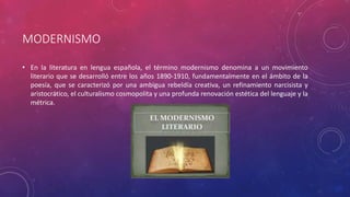 MODERNISMO 
• En la literatura en lengua española, el término modernismo denomina a un movimiento 
literario que se desarrolló entre los años 1890-1910, fundamentalmente en el ámbito de la 
poesía, que se caracterizó por una ambigua rebeldía creativa, un refinamiento narcisista y 
aristocrático, el culturalismo cosmopolita y una profunda renovación estética del lenguaje y la 
métrica. 
 