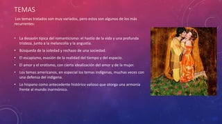 TEMAS 
Los temas tratados son muy variados, pero estos son algunos de los más 
recurrentes: 
• La desazón típica del romanticismo: el hastío de la vida y una profunda 
tristeza, junto a la melancolía y la angustia. 
• Búsqueda de la soledad y rechazo de una sociedad. 
• El escapismo, evasión de la realidad del tiempo y del espacio. 
• El amor y el erotismo, con cierta idealización del amor y de la mujer. 
• Los temas americanos, en especial los temas indígenas, muchas veces con 
una defensa del indígena. 
• Lo hispano como antecedente histórico valioso que otorga una armonía 
frente al mundo inarmónico. 
 