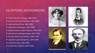 ESCRITORES MODERNISTAS 
 Delmira Agustini (Uruguay, 1886-1914) 
 José Asunción Silva (Colombia, 1865-1896) 
 Julián del Casal (Cuba, 1863-1893) 
 Rubén Darío (Nicaragua, 1867-1916) 
 Manuel Gutiérrez Nájera (México, 1859-1895) 
 Julio Herrera y Reissig (Uruguay, 1875-1910) 
 Ricardo Jaimes Freyre (Bolivia, 1868-1933) 
 Leopoldo Lugones (Argentina, 1874-1938) 
 José Martí (Cuba, 1853-1895) 
 Amado Nervo (México, 1870-1919) 
 
