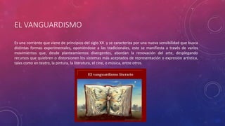 EL VANGUARDISMO 
Es una corriente que viene de principios del siglo XX y se caracteriza por una nueva sensibilidad que busca 
distintas formas experimentales, oponiéndose a las tradicionales, este se manifiesta a través de varios 
movimientos que, desde planteamientos divergentes, abordan la renovación del arte, desplegando 
recursos que quiebren o distorsionen los sistemas más aceptados de representación o expresión artística, 
tales como en teatro, la pintura, la literatura, el cine, o música, entre otros. 
 
