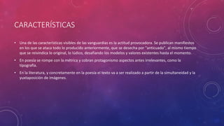 CARACTERÍSTICAS 
• Una de las características visibles de las vanguardias es la actitud provocadora. Se publican manifiestos 
en los que se ataca todo lo producido anteriormente, que se desecha por "anticuado", al mismo tiempo 
que se reivindica lo original, lo lúdico, desafiando los modelos y valores existentes hasta el momento. 
• En poesía se rompe con la métrica y cobran protagonismo aspectos antes irrelevantes, como la 
tipografía. 
• En la literatura, y concretamente en la poesía el texto va a ser realizado a partir de la simultaneidad y la 
yuxtaposición de imágenes. 
 