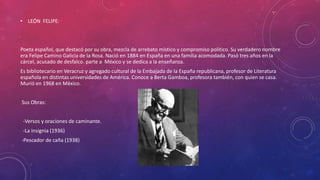 • LEÓN FELIPE: 
Poeta español, que destacó por su obra, mezcla de arrebato místico y compromiso político. Su verdadero nombre 
era Felipe Camino Galicia de la Rosa. Nació en 1884 en España en una familia acomodada. Pasó tres años en la 
cárcel, acusado de desfalco. parte a México y se dedica a la enseñanza. 
Es bibliotecario en Veracruz y agregado cultural de la Embajada de la España republicana, profesor de Literatura 
española en distintas universidades de América. Conoce a Berta Gamboa, profesora también, con quien se casa. 
Murió en 1968 en México. 
Sus Obras: 
-Versos y oraciones de caminante. 
-La insignia (1936) 
-Pescador de caña (1938) 

