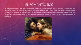 EL ROMANTICISMO 
El Romanticismo no fue sólo una renovación en el campo literario, sino toda una forma nueva de 
entender la vida, el mundo, la política y el arte en general. Si el s. XVIII creo un nuevo tipo de hombre 
que hizo de la razón el eje de su vida, el Romanticismo también creará un hombre nuevo, capaz de 
plantearse los problemas de su existencia y del mundo desde un punto de vista más emocional y 
subjetivo. 
 