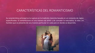CARACTERÍSTICAS DEL ROMANTICISMO 
Su característica principal es la ruptura en la tradición clasicista basada en un conjunto de reglas 
especificadas. El romanticismo es una manera de sentir y de concebir la naturaleza, la vida y el 
hombre que se presenta de una manera particular en cada país en donde se desarrolla. 
 