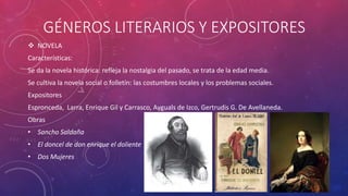 GÉNEROS LITERARIOS Y EXPOSITORES 
 NOVELA 
Características: 
Se da la novela histórica: refleja la nostalgia del pasado, se trata de la edad media. 
Se cultiva la novela social o folletín: las costumbres locales y los problemas sociales. 
Expositores 
Espronceda, Larra, Enrique Gil y Carrasco, Ayguals de Izco, Gertrudis G. De Avellaneda. 
Obras 
• Sancho Saldaña 
• El doncel de don enrique el doliente 
• Dos Mujeres 
 