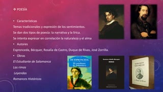  POESÍA 
• Características 
Temas tradicionales y expresión de los sentimientos. 
Se dan dos tipos de poesía: la narrativa y la lírica. 
Se intenta expresar en correlación la naturaleza y el alma 
• Autores 
Espronceda, Bécquer, Rosalía de Castro, Duque de Rivas, José Zorrilla. 
• Obras 
El Estudiante de Salamanca 
Las rimas 
Leyendas 
Romances Históricos 
 