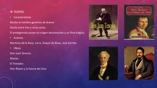  TEATRO 
• Características 
Recibe el nombre genérico de drama 
Oscila entre tres y cinco actos. 
El protagonista posee un origen desconocido y un final trágico. 
• Autores 
Martínez de la Rosa, Larra, Duque de Rivas, José Zorrilla. 
• Obras 
Don Juan Tenorio. 
Macías. 
El Trovador. 
Don Álvaro y la fuerza del Sino 
 