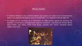 REALISMO 
• El realismo literario es una corriente estética que supuso una ruptura con el romanticismo, 
tanto en los aspectos ideológicos como en los formales, en la segunda mitad del siglo XIX. 
• En España son los escritores de la Generación de 1868 quienes aplican las doctrinas del 
Realismo a la literatura, principalmente al género novelístico: José María de Pereda, Benito 
Pérez Galdós, Juan Valera, Emilia Pardo Bazán, Leopoldo Alas "Clarín", Armando Palacio 
Valdés, entre otros. 
 
