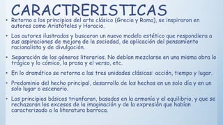 CARACTRERISTICAS• Retorno a los principios del arte clásico (Grecia y Roma), se inspiraron en
autores como Aristóteles y Horacio.
• Los autores ilustrados y buscaron un nuevo modelo estético que respondiera a
sus aspiraciones de mejora de la sociedad, de aplicación del pensamiento
racionalista y de divulgación.
• Separación de los géneros literarios. No debían mezclarse en una misma obra lo
trágico y lo cómico, la prosa y el verso, etc.
• En lo dramático se retorna a las tres unidades clásicas: acción, tiempo y lugar.
• Predominio del hecho principal, desarrollo de los hechos en un solo día y en un
solo lugar o escenario.
• Los principios básicos triunfaran, basados en la armonía y el equilibrio, y que se
rechazaran los excesos de la imaginación y de la expresión que habían
caracterizado a la literatura barroca.
 