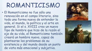 ROMANTICISMO
• El Romanticismo no fue sólo una
renovación en el campo literario, sino
toda una forma nueva de entender la
vida, el mundo, la política y el arte en
general. Si el s. XVIII creo un nuevo
tipo de hombre que hizo de la razón el
eje de su vida, el Romanticismo también
creará un hombre nuevo, capaz de
plantearse los problemas de su
existencia y del mundo desde un punto
de vista más emocional y subjetivo.
 