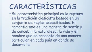 CARACTERÍSTICAS
• Su característica principal es la ruptura
en la tradición clasicista basada en un
conjunto de reglas especificadas. El
romanticismo es una manera de sentir y
de concebir la naturaleza, la vida y el
hombre que se presenta de una manera
particular en cada país en donde se
desarrolla.
 