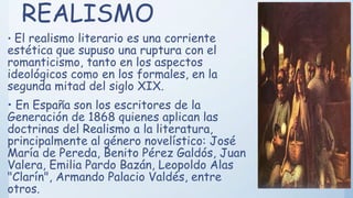 REALISMO
• El realismo literario es una corriente
estética que supuso una ruptura con el
romanticismo, tanto en los aspectos
ideológicos como en los formales, en la
segunda mitad del siglo XIX.
• En España son los escritores de la
Generación de 1868 quienes aplican las
doctrinas del Realismo a la literatura,
principalmente al género novelístico: José
María de Pereda, Benito Pérez Galdós, Juan
Valera, Emilia Pardo Bazán, Leopoldo Alas
"Clarín", Armando Palacio Valdés, entre
otros.
 