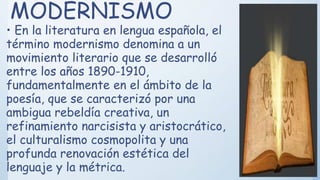 MODERNISMO
• En la literatura en lengua española, el
término modernismo denomina a un
movimiento literario que se desarrolló
entre los años 1890-1910,
fundamentalmente en el ámbito de la
poesía, que se caracterizó por una
ambigua rebeldía creativa, un
refinamiento narcisista y aristocrático,
el culturalismo cosmopolita y una
profunda renovación estética del
lenguaje y la métrica.
 