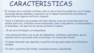 CARACTERISTICAS
• El rechazo de la realidad cotidiana, ante la cual el escritor puede huir en el tiempo
(evocando épocas pasadas y mejores) o en el espacio (muchos de los poemas se
desarrollan en lugares exóticos y lejanos).
• Tanto la fidelidad a las grandes estrofas clásicas como las variaciones sobre los
moldes métricos, utilizando versos medievales como el alejandrino, el dodecasílabo y
el eneasílabo; con aportes de nuevas variantes al soneto.
• El uso de la mitología y el sensualismo.
• Una renovación léxica con el uso de helenismos, cultismos y galicismos, que no
buscaba tanto la precisión como el prestigio o la rareza del vocablo.
• El deseo innovador que aspiraba a la perfección que apreciaban en la literatura
europea.
• El culto a la perfección formal, con poesía serena y equilibrada.
 