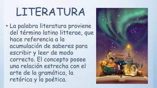 LITERATURA
• La palabra literatura proviene
del término latino litterae, que
hace referencia a la
acumulación de saberes para
escribir y leer de modo
correcto. El concepto posee
una relación estrecha con el
arte de la gramática, la
retórica y la poética.
 