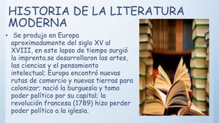 HISTORIA DE LA LITERATURA
MODERNA
• Se produjo en Europa
aproximadamente del siglo XV al
XVIII, en este lapso de tiempo surgió
la imprenta.se desarrollaron las artes,
las ciencias y el pensamiento
intelectual; Europa encontró nuevas
rutas de comercio y nuevas tierras para
colonizar; nació la burguesía y tomo
poder político por su capital; la
revolución francesa (1789) hizo perder
poder político a la iglesia.
 