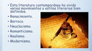 • Esta literatura contemporánea ha vivido
varios movimientos o estilos literarios bien
definidos.
• Renacimiento.
• Barroco.
• Neuclacismo.
• Romanticismo.
• Realismo.
• Modernismo.
 