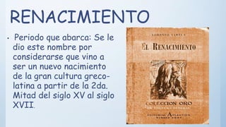 RENACIMIENTO
• Periodo que abarca: Se le
dio este nombre por
considerarse que vino a
ser un nuevo nacimiento
de la gran cultura greco-
latina a partir de la 2da.
Mitad del siglo XV al siglo
XVII.
 