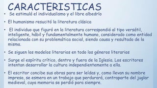 CARACTERISTICAS
• Se estimuló el individualismo y el libre albedrío
• El humanismo resucitó la literatura clásica
• El individuo que figuró en la literatura correspondió al tipo versátil,
inteligente, hábil y fundamentalmente humano, considerado como entidad
relacionada con su problemática social, siendo causa y resultado de la
misma.
• Se siguen los modelos literarios en todo los géneros literarios
• Surge el espíritu crítico, dentro y fuera de la Iglesia. Los escritores
intentan desarrollar la cultura independientemente a ella.
• El escritor concibe sus obras para ser leídas y, como llevan su nombre
impreso, se esmera en un trabajo que perdurará, contraparte del juglar
medieval, cuya memoria se perdió para siempre.
 