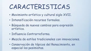 CARACTERISTICAS
• Movimiento artístico y cultural siglo XVII.
• Intensificación recursos formales.
• Búsqueda de nuevos cambios para expresión
artística.
• Influencia Contrarreforma.
• Mezcla de estilos tradicionales con innovaciones.
• Conservación de tópicos del Renacimiento, en
especial los pesimistas.
 