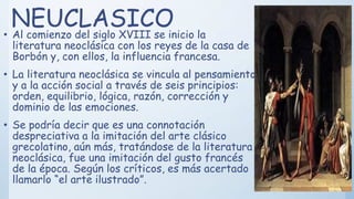 NEUCLASICO• Al comienzo del siglo XVIII se inicio la
literatura neoclásica con los reyes de la casa de
Borbón y, con ellos, la influencia francesa.
• La literatura neoclásica se vincula al pensamiento
y a la acción social a través de seis principios:
orden, equilibrio, lógica, razón, corrección y
dominio de las emociones.
• Se podría decir que es una connotación
despreciativa a la imitación del arte clásico
grecolatino, aún más, tratándose de la literatura
neoclásica, fue una imitación del gusto francés
de la época. Según los críticos, es más acertado
llamarlo “el arte ilustrado”.
 