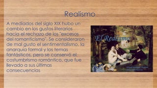 Realismo 
A mediados del siglo XIX hubo un 
cambio en los gustos literarios 
hacia el rechazo de los "excesos 
del romanticismo". Se consideraron 
de mal gusto el sentimentalismo, la 
anarquía formal y los temas 
fantásticos, pero se conservó el 
costumbrismo romántico, que fue 
llevado a sus últimas 
consecuencias 
 