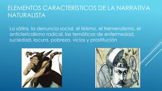 ELEMENTOS CARACTERÍSTICOS DE LA NARRATIVA 
NATURALISTA 
La sátira, la denuncia social, el feísmo, el tremendismo, el 
anticlericalismo radical, las temáticas de enfermedad, 
suciedad, locura, pobreza, vicios y prostitución 
 