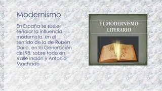 Modernismo 
En España se suele 
señalar la influencia 
modernista, en el 
sentido de la de Rubén 
Darío, en la Generación 
del 98, sobre todo en 
Valle Inclán y Antonio 
Machado 
 