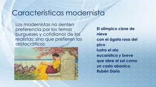 Características modernista 
Los modernistas no sienten 
preferencia por los temas 
burgueses y cotidianos de los 
realistas; sino que prefieren los 
aristocráticos 
El olímpico cisne de 
nieve 
con el ágata rosa del 
pico 
lustra el ala 
eucarística y breve 
que abre al sol como 
un casto abanico. 
Rubén Darío 
 
