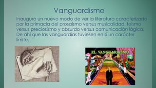 Vanguardismo 
Inaugura un nuevo modo de ver la literatura caracterizado 
por la primacía del prosaísmo versus musicalidad, feísmo 
versus preciosismo y absurdo versus comunicación lógica. 
De ahí que las vanguardias tuviesen en sí un carácter 
límite. 
 