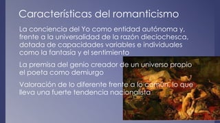 Características del romanticismo 
La conciencia del Yo como entidad autónoma y, 
frente a la universalidad de la razón dieciochesca, 
dotada de capacidades variables e individuales 
como la fantasía y el sentimiento 
La premisa del genio creador de un universo propio 
el poeta como demiurgo 
Valoración de lo diferente frente a lo común, lo que 
lleva una fuerte tendencia nacionalista 
 