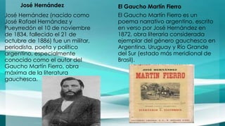José Hernández 
José Hernández (nacido como 
José Rafael Hernández y 
Pueyrredón el 10 de noviembre 
de 1834, fallecido el 21 de 
octubre de 1886) fue un militar, 
periodista, poeta y político 
argentino, especialmente 
conocido como el autor del 
Gaucho Martín Fierro, obra 
máxima de la literatura 
gauchesca. 
El Gaucho Martín Fierro 
El Gaucho Martín Fierro es un 
poema narrativo argentino, escrito 
en verso por José Hernández en 
1872, obra literaria considerada 
ejemplar del género gauchesco en 
Argentina, Uruguay y Río Grande 
del Sur (estado más meridional de 
Brasil). 
 