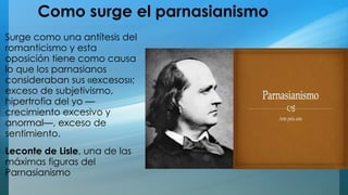 Como surge el parnasianismo 
Surge como una antítesis del 
romanticismo y esta 
oposición tiene como causa 
lo que los parnasianos 
consideraban sus «excesos»; 
exceso de subjetivismo, 
hipertrofia del yo — 
crecimiento excesivo y 
anormal—, exceso de 
sentimiento. 
Leconte de Lisle, una de las 
máximas figuras del 
Parnasianismo 
 