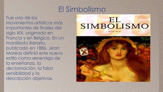 El Simbolismo 
Fue uno de los 
movimientos artísticos más 
importantes de finales del 
siglo XIX, originado en 
Francia y en Bélgica. En un 
manifiesto literario, 
publicado en 1886, Jean 
Moréas definió este nuevo 
estilo como «enemigo de 
la enseñanza, la 
declamación, la falsa 
sensibilidad y la 
descripción objetiva». 
 