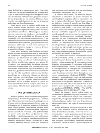 26	 Fernando Naiditch
Educação, Porto Alegre, v. 32, n. 1, p. 25-32, jan./abr. 2009
moral da história ou mensagem do autor. Esta tensão
criada pelo que os professores desejam desenvolver e
o que de fato desenvolvem pode ser interpretada como
uma incoerência e, em muitos casos, parece ser resultado
de uma preparação que não estimula diferenças, busca
conciliar o esperado da criança e o que ela deve pensar
ao invés do que ela realmente pensa.
Neste sentido, o uso da literatura multicultural em
sala de aula tem muito a acrescentar. Além de ajudar a
desenvolver uma compreensão sobre questões universais,
especialmente com relação a diferentes povos e culturas,
também proporciona ao estudante a oportunidade de
desenvolver uma sensibilidade às diferenças e uma
consciência crítica acerca dos temas abordados. O uso
da literatura multicultural tem se tornado particularmente
importante nos Estados Unidos, já que as salas de aulas
americanas estão cada vez mais sendo ocupadas por
estudantes imigrantes; crianças e jovens de diversos
grupos étnicos, línguas e culturas.
Neste artigo, apresento uma abordagem critica ao
uso da literatura multicultural em sala de aula baseada
em experiências com professores em escolas públicas
americanas que desenvolvem atividades com literatura
como uma forma da abraçar multiculturalismo e
de valorizar as diferentes vozes de seus alunos. Os
professores com quem trabalho têm alunos imigrantes
de diversas partes do mundo, com línguas e culturas que
muitas vezes necessitam ser negociadas na sala de aula.
Além disso, por multiculturalismo nos textos utilizados
em sala de aula, entende-se também uma literatura
que abrange não só diferentes culturas, mas diferentes
temas e diversos grupos de alunos, como por exemplo,
necessidades especiais e inclusão, gênero e sexualidade,
preferência sexual, diferentes religiões e credos, di-
versas características físicas e cargas emocionais, di-
versas idades, diferentes raças, grupos étnicos e classes
sociais.
1 Por que literatura?
Além de ajudar no desenvolvimento da linguagem e
na apresentação de conteúdos programáticos, a literatura
tem, indubitavelmente, um imenso potencial de promover
diversos processos de aprendizagem. Livros podem ser
utilizados na sala de aula como uma forma de introduzir
temas e lições práticas, como política, questões sócio-
econômicas e aspectos culturais que afetam e regulam a
dinâmica da vida em sociedade. Livros podem também
ser usados como uma forma de desenvolver outras
habilidades e capacitações na criança e em adolescentes,
mostrando como proceder ou o que fazer em diferentes
situações, apresentando dilemas e contradições da vida
cotidiana, apontando soluções e buscando alternativas
para problemas sociais, culturais e mesmo psicológicos
e emocionais em diferentes fases da vida.
A literatura multicultural, em particular, tem po-
tencialmente a capacidade de ajudar estudantes na
identificação com sua própria cultura ao mesmo tempo em
que os expõe à cultura do outro. Ela também proporciona
um diálogo a respeito de questões de diversidade e
multiculturalismo, o que pode resultar em uma apreciação
às questões interculturais. Além disso, esse tipo de
literatura, ao valorizar diferentes grupos e culturas dando-
lhes uma voz literária, proporciona um equilíbrio e um
sensodeigualdadeentrediversosgrupos,jáqueparamuitas
culturas, o fato de um texto ser considerado “literatura”
representa um nível de linguagem e autoridade aceitos
e respeitados em sala da aula. Populações consideradas
minorias ou marginalizadas sócio-economicamente
não são geralmente representadas em textos literários,
ou então, sua representação nem sempre corresponde
à realidade vivida por estes grupos, fazendo com que
suas características permaneçam desconhecidas ou não
reconhecidas pela maioria da sociedade.
Um exemplo desta discussão encontra-se em Hefflin
and Barksdale-Ladd (2001). Os autores pesquisaram
livros utilizados em diversas classes primárias nos Estados
Unidos e verificaram a ausência de personagens negros e
da cultura afro-americana. O efeito desta ausência nos
alunos afro-americanos é imenso, já que estes alunos não
se vêem representados na linguagem que a escola valoriza
e não conseguem fazer conexões entre a literatura e suas
vidas. Estudantes necessitam desta afirmação de suas
vozes e suas culturas em sala de aula (BIEGER, 1996) e
a literatura é um dos elementos capazes de ajudá-los nesta
busca de sentido entre sua identidade e a representação de
mundo que a escola apresenta. Além disso, a capacidade
de se relacionar com o texto utilizado em sala de aula
promove maior compreensão e formação de sentido
nos estudantes (DIETRICH; RALPH, 1995; KEENE;
ZIMMERMAN, 1997; ROSENBLATT, 1978).
Através da literatura, leitores podem ganhar um
entendimento de questões e códigos que estruturam a vida
social. Livros direcionados às crianças e aos adolescentes,
em particular, têm o potencial de promover entendimento
intercultural quando seu foco é em torno de questões que
afetam esta população e que tratam de temas e mensagens
universais.
Muitos professores utilizam textos curtos na sala
de aula (como narrativas, crônicas, ensaios) como uma
forma de introduzir conteúdos, promover discussão e
complementar os temas apresentados nos livros que os
estudantes lêem. Aspectos da literatura infanto-juvenil,
como a economia no uso e na escolha lexical, o uso de
uma linguagem conversacional, tramas que despertam
o interesse e cativam a atenção e que se desenvolvem
 