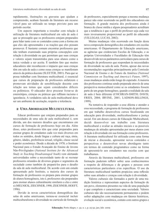Literatura multicultural e diversidade na sala de aula	 27
Educação, Porto Alegre, v. 32, n. 1, p. 25-32, jan./abr. 2009
rapidamente, ilustrações ou gravuras que ajudam a
compreensão, acabam fazendo da literatura um recurso
viável para ser utilizado no tempo previsto para um
período escolar.
Um aspecto importante a ressaltar com relação à
utilização de literatura multicultural em sala de aula é
que se pressupõe que os professores estejam preparados
para lidar tanto com os conteúdos como com a forma em
que eles são apresentados e as reações que eles possam
promover. É bastante comum encontrar professores que
não tenham examinado suas próprias concepções com
relação à diversidade ou que permitam que suas crenças
e valores sejam transmitidos para seus alunos como a
única verdade a ser aceita. É também fato que muitos
educadores não reconhecem o impacto que suas crenças
têm em sala de aula e como essas crenças se manifestam
através da prática docente (SLEETER, 2001). Para que se
possa trabalhar com literatura multicultural, é essencial
que cursos de preparação de professores enfatizem e
promovam atividades de sensibilização docente com
relação aos temas que sejam considerados difíceis
ou polêmicos. O educador deve procurar livrar-se de
estereótipos, crenças ou práticas que reflitam racismo e
ignorância. A verdadeira sala de aula multicultural deve
ser um ambiente de aceitação, respeito e tolerância.
2 Uma Abordagem Multicultural
Educar professores que estejam preparados para as
necessidades de uma sala de aula multicultural é, sem
dúvida, um dos maiores desafios que encontramos em
cursos de formação de professores hoje em dia. Além
disso, estes professores têm que estar preparados para
ensinar grupos de estudantes cada vez mais diversos em
todos os sentidos, desde língua e cultura até raça, etnia,
gênero, idades, preferência sexual, religião, classe social
e poder econômico. Desde a década de 1970, o Instituto
Nacional para o Estudo Avançado do Ensino de Jovens
Não-Priviligiados (National Institute for the Advanced
Study in Teaching Disadvantaged Youth) vem alertando
universidades sobre a necessidade tanto de se recrutar
professores oriundos de diversos grupos e segmentos da
sociedade como também de prepará-los para o desafio
da sala de aula multicultural. De acordo com um estudo
apresentado pelo Instituto, a maioria dos cursos de
formação de professores os prepara para ensinar grupos
de alunos homogêneos, isto é, professores são preparados
para ensinar alunos culturalmente similares a eles e entre
si (MELNICK; ZIECHNER, 1998; ZEICHNER; HOEFT,
1996).
Devido às novas características demográficas das
salas de aulas americanas, tornou-se essencial incluir
multiculturalismo e diversidade no currículo de formação
de professores, especialmente porque a mesma mudança
parece não estar ocorrendo no perfil dos educadores em
formação. A grande maioria dos professores ainda é
branca de classe média e alguns pesquisadores acreditam
que a tendência é que o perfil do professor seja cada vez
mais inversamente proporcional ao perfil do educando
(VILLEGAS; LUCAS, 2002).
Muitas mudanças vêm ocorrendo em função desta
nova composição demográfica dos estudantes em escolas
americanas. O Departamento de Educação americano,
as agências que credenciam Escolas de Educação, e as
próprias Universidades e Faculdades de Educação têm
desenvolvido novos parâmetros curriculares para cursos de
formação de professores que respondam às necessidades
de diversidade na sala de aula. Porém, apesar das novas
recomendações sugeridas principalmente pela Comissão
Nacional de Ensino e do Futuro da América (National
Commission on Teaching and America’s Future, 1997),
essas mudanças ainda estão longe do esperado. A maioria
dos professores continua sendo preparada através de uma
perspectiva monocultural como se os estudantes fossem
parte de um grupo homogêneo, quando a realidade da sala
de aula é bem diferente (COCHRAN-SMITH; DAVIS;
FRIES, 2004; IRVINE, 2001; LADSON-BILLINGS,
1999).
Na tentativa de responder a esse dilema e atender a
essa necessidade, o programa de formação de professores
em que trabalho desenvolveu cursos focalizando em
educação para diversidade, multiculturalismo e justiça
social. Em um desses cursos de Educação Multicultural,
decidi desenvolver um trabalho com literatura
multicultural e avaliar as atitudes iniciais e as possíveis
mudanças de atitudes apresentadas por meus alunos com
relação à diversidade em sua formação como professores.
A literatura multicultural foi utilizada como uma forma
de iniciar a discussão, apresentar novos conteúdos e
perspectivas e desenvolver novas abordagens tanto
em termos de conteúdo programático como na forma
de apresentá-lo aos estudantes nas escolas com que
trabalhamos.
Através da literatura multicultural, professores em
formação puderam refletir sobre seus conhecimentos
a respeito de diferenças e de grupos e pessoas com
características particulares e/ou específicas. O uso da
literatura multicultural também propiciou uma reflexão
sobre suas atitudes e crenças com relação à diversidade.
Valores culturais são formados a partir de uma tra-
dição histórica e representam aspectos da formação de
um povo, elementos presentes na vida de uma população
e que compõem e caracterizam uma sociedade. Valores
culturais não são necessariamente permanentes e podem
sofrer adaptações com mudanças em fatores históricos,
evolução social e econômica, contato com outros grupos e
 
