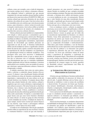 28	 Fernando Naiditch
Educação, Porto Alegre, v. 32, n. 1, p. 25-32, jan./abr. 2009
culturas, como, por exemplo, com a vinda de imigrantes,
que trazem consigo novos valores e elementos culturais.
Essa adaptação cultural e ambiental por que passam
imigrantes faz com que membros dessas famílias acabem
por desenvolver uma intercultura (NAIDITCH, 2006), um
sistema cultural que apresenta elementos de sua cultura
materna e da cultura do novo país. Esta Intercultura deve
ser entendida como um contínuo que varia de pessoa para
pessoa, cujos elementos e valores variam de acordo com
a situação e interlocutores. Intercultura reflete-se também
na sala de aula através da tentativa de estudantes em
conciliar dois universos culturais distintos.
Valores culturais precisam também ser compreendidos
com relação a valores pessoais e comunitários que os
estudantes trazem consigo para a sala de aula. Mensagens
recebidas na infância e na família, em instituições, através
de religiões ou organizações comunitárias, representam
aspectos de diversidade que também precisam ser
negociados na sala de aula. A literatura multicultural
reflete esta diversidade de valores e significados culturais
dentro da sala de aula e ajuda a construir uma ponte entre
as experiências de vida dos estudantes e as experiências
de aprendizagem formal no ambiente acadêmico. Esta
passagem entre esses dois universos é fundamental
para que o aprendizado ocorra, já que os alunos não só
tem que se relacionar com os conteúdos trabalhados,
mas principalmente para que os conteúdos trabalhados
tenham significado real na vida dos estudantes. Literatura
multicultural serve também como um modelo de autores
que valorizam e apreciam diferentes culturas e formas de
compreender o mundo.
A tradição americana, bem como em outros países,
tende a valorizar o conhecido cânone literário (literary
canon). O cânone é uma classificação literária utilizada
como referência às obras de literatura consideradas mais
importantes e representativas de uma cultura ou de um
período histórico e/ou literário. O conjunto dessas obras
forma uma coleção literária de valor estético, cultural e
lingüístico que serve como referência e representação de
uma cultura ou um povo. Há varias formas de se classificar
literatura, mas o cânone é uma classificação geralmente
aceita sem discussão. Críticos, acadêmicos e escritores
fazempartedeumaeliteculturalquegeralmentedecideque
obras serão canonizadas. O respeito e a autoridade desse
grupo fazem com que esses textos literários obtenham
um status oficial e os inclui no grupo de obras literárias
a serem estudadas nas escolas. A tradição do cânone foi,
quase sempre, incluir textos escritos por autores brancos
em sua maioria, cujas tramas e personagens refletem
aspirações e valores típicos da classe média.
Levando-se em consideração o fato de que a produção
literária reflete as experiências de seus escritores e leitores
e o momento histórico e social em que está inserida, é
natural pensarmos em uma possível mudança neste
cânone literário na medida em que a própria sociedade
está em mudança constante. Para que seja contextualmente
relevante, a literatura deve refletir movimentos sociais
e as novas tendências na arte e no pensamento. Mesmo
que o valor literário de uma obra considerada clássica
não mude, o significado que ela possui está sempre sendo
revisitado por novos leitores, suas experiências e pela
forma com que eles se relacionam com esses textos.
Com as mudanças sociais e culturais na população
americana, novos textos vêm sendo publicados e refletem
novos grupos de “personagens”, sejam eles imigrantes,
minorias étnicas e raciais ou grupos que até então não
se encontravam representados na literatura e no cânone
literário. Essas obras apresentam as experiências e as
trajetórias de autores que trazem uma nova voz, uma
perspectiva diferente, um ponto de vista necessário para
que se compreenda diversidade e multiculturalismo.
Além disso, para muitos estudantes, o uso da literatura
multicultural nas escolas representa a única oportunidade
que eles têm de conhecer e se relacionar com grupos
e experiências diferentes das que eles conhecem ou
vivenciam. Os livros que utilizamos tratam de temas
como a experiência de imigrantes, a exploração do
trabalho do imigrante ilegal, a descoberta da sexualidade
na escola, crianças com autismo, jovens com problemas
de aprendizagem, famílias com dois pais do mesmo sexo,
a experiência de crianças negras na escola, questões
de identidade cultural, especialmente com filhos de
imigrantes, entre outros.
3 Literatura Multicultural e
Processos de Leitura
Aforma com que trabalhamos literatura multicultural
segue padrões conhecidos de processos de leitura em
sala de aula. A grande diferença está na forma como a
discussão se estabelece e como os temas são escolhidos
e desenvolvidos. Os processos de leitura que focaliza-
mos incluem: identificação e descrição, discriminação,
relações e comparações, interpretação e análise, síntese e
generalização, avaliação e ação.
Com os processos de identificação e descrição espera-
se que os estudantes possam apontar e caracterizar os
aspectos culturais e os elementos que definem, consti-
tuem e representam a população, grupo, ou tema sendo
abordado.
Através da discriminação, os estudantes demonstram
sua habilidade em distinguir fato e ficção, isto é, diferenciar
os elementos que podem ser identificados a partir da
realidade e da evidência, quais elementos resultam de
julgamentopessoalouimpressõessubjetivas.Esteprocesso
é particularmente importante para que se possa evitar a
 