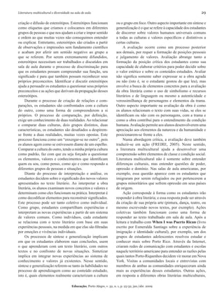 Literatura multicultural e diversidade na sala de aula	 29
Educação, Porto Alegre, v. 32, n. 1, p. 25-32, jan./abr. 2009
criação e difusão de estereótipos. Estereótipos funcionam
como etiquetas que criamos e colocamos em diferentes
grupos de pessoas e que nos ajudam a criar e impor sentido
e ordem ao que muitas vezes não conseguimos entender
ou explicar. Entretanto, estereótipos são criados a partir
de observações e impressões sem fundamento científico
e acabam por aferir um sentido negativo ao grupo a
que se referem. Por serem extremamente difundidos,
estereótipos necessitam ser trabalhados e discutidos em
sala de aula durante o processo de discriminação para
que os estudantes possam compreender sua função, seu
significado e para que também possam reconhecer seus
próprios preconceitos. Identificar e discutir estereótipos
ajuda a persuadir os estudantes a questionar seus próprios
preconceitos e as ações que derivam da propagação desses
estereótipos.
Durante o processo de criação de relações e com-
parações, os estudantes são confrontados com a cultura
do outro, como uma forma de compreenderem a si
próprios. O processo de comparação, por definição,
exige um conhecimento de duas realidades.Ao relacionar
e comparar duas culturas, dois grupos distintos, duas
características, os estudantes são desafiados a despirem-
se frente a duas realidades, muitas vezes opostas. Este
processo funciona como um “enxergar-se no outro”, pois
os alunos agem como se estivessem diante de um espelho.
Comparar a cultura do outro, tendo a minha própria cultura
como padrão, faz com que eu seja forçado a questionar
os elementos, valores e conhecimentos que identificam
quem eu sou, como penso, como ajo e como respondo a
diferentes grupos de pessoas e situações.
Diante do processo de interpretação e análise, os
estudantes decidem sobre o significado dos novos valores
apresentados no texto literário. Ao interpretar a obra
literária, os alunos examinam novos conceitos e valores e
determinam como eles funcionam na prática. Interpretar é
como decodificar elementos para reconstruir significados.
Este processo pode ser tanto coletivo como individual.
Como grupo, estudantes compartilham experiências e
interpretam as novas experiências a partir de um sistema
de valores comuns. Como indivíduos, cada estudante
se relaciona com o texto literário com base em suas
experiências pessoais, na medida em que elas são filtradas
por emoções e vivências individuais.
Os processos de síntese e generalização implicam
em que os estudantes elaborem suas conclusões, usem
o que aprenderam com um texto literário, com outros
textos e no confronto de novas situações. Sintetizar
implica em integrar novas experiências ao sistema de
conhecimento e valores já existentes. Nesse sentido,
síntese e generalização referem-se tanto às habilidades no
processo de aprendizagem como ao conteúdo estudado,
isto é, quais elementos realmente caracterizam a cultura
ou o grupo em foco. Outro aspecto importante em síntese e
generalização é o que se refere à capacidade dos estudantes
de discorrer sobre valores humanos universais comuns
a todas as culturas e valores específicos e distintivos a
certas culturas.
A avaliação ocorre como um processo posterior
aos demais, por requer a formação de posições pessoais
e julgamento de valores. Avaliação abrange tanto a
formação da posição crítica dos estudantes como sua
capacidade de elaborar critérios para poder decidir sobre
o valor estético e sobre os conteúdos estudados. Avaliar
não significa somente saber expressar se a obra agrada
ou não (isto é, se o estudante gostou do que leu), mas
envolve a busca de elementos concretos para a avaliação
da obra literária como o uso de simbolismo e recursos
literários e de linguagem ou mesmo a autenticidade e
verossimilhança de personagens e elementos da trama.
Outro aspecto importante na avaliação da obra é como
os alunos relacionam o texto com suas vidas, se eles se
identificam ou não com os personagens, com a trama e
como a obra contribui para o entendimento da condição
humana.Avaliação permite aos alunos desenvolverem uma
apreciação aos elementos da natureza e da humanidade e
posicionarem-se frente a eles.
Numa abordagem crítica, a avaliação deve também
traduzir-se em ação (FREIRE, 2005). Neste sentido,
a literatura multicultural ajuda a desenvolver uma
compreensão sobre elementos de classe e condição social.
Literatura multicultural não é somente sobre entender
diferenças culturais, mas entender questões de poder,
opressão e domínio. Nas salas de aula americanas, por
exemplo, essa questão aparece com os estudantes que
imigraram por serem refugiados ou por pertencerem a
grupos minoritários que sofrem opressão em seus países
de origem.
Ação corresponde à forma como os estudantes irão
responder à obra literária; e essa resposta pode ser através
da criação de sua própria arte (pintura, dança, teatro, ou
mesmo escrevendo novos textos, por exemplo). Ações
coletivas também funcionam como uma forma de
responder ao texto trabalhado em sala de aula. Após a
leitura e trabalho com When I was Puerto Rican (livro
escrito por Esmeralda Santiago sobre a experiência de
imigração e identidade cultural), por exemplo, um dos
grupos de estudantes adolescentes resolveu estudar e
conhecer mais sobre Porto Rico. Através da Internet,
criaram redes de comunicação com estudantes e escolas
naquele território americano para entender as razões pelas
quais tantos Porto-Riquenhos decidem vir morar em Nova
York. Visitas a comunidades locais e entrevistas com
membros de ambas as comunidades enriqueceram ainda
mais as experiências desses estudantes. Outras ações,
em resposta a diferentes obras literárias multiculturais,
 