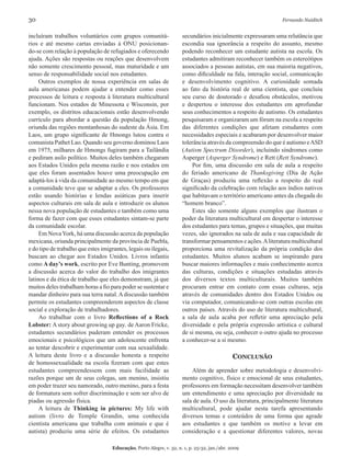 30	 Fernando Naiditch
Educação, Porto Alegre, v. 32, n. 1, p. 25-32, jan./abr. 2009
incluíram trabalhos voluntários com grupos comunitá-
rios e até mesmo cartas enviadas à ONU posicionan-
do-se com relação à população de refugiados e oferecendo
ajuda. Ações são respostas ou reações que desenvolvem
não somente crescimento pessoal, mas maturidade e um
senso de responsabilidade social nos estudantes.
Outros exemplos de nossa experiência em salas de
aula americanas podem ajudar a entender como esses
processos de leitura e resposta à literatura multicultural
funcionam. Nos estados de Minessota e Wisconsin, por
exemplo, os distritos educacionais estão desenvolvendo
currículo para abordar a questão da população Hmong,
oriunda das regiões montanhosas do sudeste da Ásia. Em
Laos, um grupo significante de Hmongs lutou contra o
comunista Pathet Lao. Quando seu governo dominou Laos
em 1975, milhares de Hmongs fugiram para a Tailândia
e pediram asilo político. Muitos deles também chegaram
aos Estados Unidos pela mesma razão e nos estados em
que eles foram assentados houve uma preocupação em
adaptá-los à vida da comunidade ao mesmo tempo em que
a comunidade teve que se adaptar a eles. Os professores
estão usando histórias e lendas asiáticas para inserir
aspectos culturais em sala de aula e introduzir os alunos
nessa nova população de estudantes e também como uma
forma de fazer com que esses estudantes sintam-se parte
da comunidade escolar.
Em NovaYork, há uma discussão acerca da população
mexicana, oriunda principalmente da província de Puebla,
e do tipo de trabalho que estes imigrantes, legais ou ilegais,
buscam ao chegar aos Estados Unidos. Livros infantis
como A day’s work, escrito por Eve Bunting, promovem
a discussão acerca do valor do trabalho dos imigrantes
latinos e da ética de trabalho que eles demonstram, já que
muitos deles trabalham horas a fio para poder se sustentar e
mandar dinheiro para sua terra natal.Adiscussão também
permite os estudantes compreenderem aspectos de classe
social e exploração de trabalhadores.
Ao trabalhar com o livro Reflections of a Rock
Lobster: A story about growing up gay, de Aaron Fricke,
estudantes secundários puderam entender os processos
emocionais e psicológicos que um adolescente enfrenta
ao tentar descobrir e experimentar com sua sexualidade.
A leitura deste livro e a discussão honesta a respeito
de homossexualidade na escola fizeram com que estes
estudantes compreendessem com mais facilidade as
razões porque um de seus colegas, um menino, insistiu
em poder trazer seu namorado, outro menino, para a festa
de formatura sem sofrer discriminação e sem ser alvo de
piadas ou agressão física.
A leitura de Thinking in pictures: My life with
autism (livro de Temple Grandin, uma conhecida
cientista americana que trabalha com animais e que é
autista) produziu uma série de efeitos. Os estudantes
secundários inicialmente expressaram uma relutância que
escondia sua ignorância a respeito do assunto, mesmo
podendo reconhecer um estudante autista na escola. Os
estudantes admitiram reconhecer também os estereótipos
associados a pessoas autistas, em sua maioria negativos,
como dificuldade na fala, interação social, comunicação
e desenvolvimento cognitivo. A curiosidade somada
ao fato da história real de uma cientista, que concluiu
seu curso de doutorado e desafiou obstáculos, motivou
e despertou o interesse dos estudantes em aprofundar
seus conhecimentos a respeito de autismo. Os estudantes
pesquisaram e organizaram um fórum na escola a respeito
das diferentes condições que afetam estudantes com
necessidades especiais e acabaram por desenvolver maior
tolerância através da compreensão do que é autismo eASD
(Autism Spectrum Disorder), incluindo síndromes como
Asperger (Asperger Syndrome) e Rett (Rett Syndrome).
Por fim, uma discussão em sala de aula a respeito
do feriado americano de Thanksgiving (Dia de Ação
de Graças) produziu uma reflexão a respeito do real
significado da celebração com relação aos índios nativos
que habitavam o território americano antes da chegada do
“homem branco”.
Estes são somente alguns exemplos que ilustram o
poder da literatura multicultural em despertar o interesse
dos estudantes para temas, grupos e situações, que muitas
vezes, são ignorados na sala de aula e sua capacidade de
transformar pensamentos e ações.Aliteratura multicultural
proporciona uma revitalização da própria condição dos
estudantes. Muitos alunos acabam se inspirando para
buscar maiores informações e mais conhecimento acerca
das culturas, condições e situações estudadas através
dos diversos textos multiculturais. Muitos também
procuram entrar em contato com essas culturas, seja
através de comunidades dentro dos Estados Unidos ou
via computador, comunicando-se com outras escolas em
outros países. Através do uso de literatura multicultural,
a sala de aula acaba por refletir uma apreciação pela
diversidade e pela própria expressão artística e cultural
de si mesma, ou seja, conhecer o outro ajuda no processo
a conhecer-se a si mesmo.
Conclusão
Além de aprender sobre metodologia e desenvolvi-
mento cognitivo, físico e emocional de seus estudantes,
professores em formação necessitam desenvolver também
um entendimento e uma apreciação por diversidade na
sala de aula. O uso da literatura, principalmente literatura
multicultural, pode ajudar nesta tarefa apresentando
diversos temas e conteúdos de uma forma que agrade
aos estudantes e que também os motive a levar em
consideração e a questionar diferentes valores, novas
 