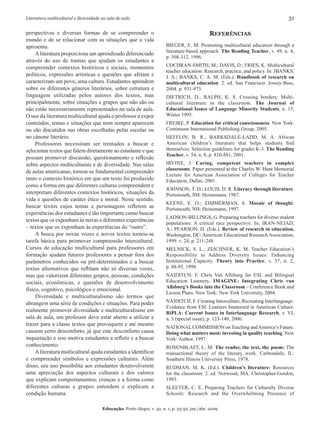 Literatura multicultural e diversidade na sala de aula	 31
Educação, Porto Alegre, v. 32, n. 1, p. 25-32, jan./abr. 2009
perspectivas e diversas formas de se compreender o
mundo e de se relacionar com as situações que a vida
apresenta.
Aliteratura proporciona um aprendizado diferenciado
através do uso de tramas que ajudam os estudantes a
compreender contextos históricos e sociais, momentos
políticos, expressões artísticas e questões que afetam e
caracterizam um povo, uma cultura. Estudantes aprendem
sobre os diferentes gêneros literários, sobre estrutura e
linguagem utilizadas pelos autores dos textos, mas
principalmente, sobre situações e grupos que não são ou
não estão necessariamente representados na sala de aula.
O uso da literatura multicultural ajuda o professor a expor
conteúdos, temas e situações que nem sempre aparecem
ou são discutidos nas obras escolhidas pelas escolas ou
no cânone literário.
Professores necessitam ser treinados a buscar e
selecionar textos que falem diretamente ao estudante e que
possam promover discussão, questionamento e reflexão
sobre aspectos multiculturais e de diversidade. Nas salas
de aulas americanas, tornou-se fundamental compreender
tanto o contexto histórico em que um texto foi produzido
como a forma em que diferentes culturas compreendem e
interpretam diferentes contextos históricos, situações da
vida e questões de caráter ético e moral. Neste sentido,
buscar textos cujos temas e personagens refletem as
experiências dos estudantes é tão importante como buscar
textos que os exponham às novas e diferentes experiências
– textos que os exponham às experiências do “outro”.
A busca por novas vozes e novos textos tornou-se
tarefa básica para promover compreensão intercultural.
Cursos de educação multicultural para professores em
formação ajudam futuros professores a pensar fora dos
parâmetros conhecidos ou pré-determinados e a buscar
textos alternativos que reflitam não só diversas vozes,
mas que valorizem diferentes grupos, pessoas, condições
sociais, econômicas, e questões de desenvolvimento
físico, cognitivo, psicológico e emocional.
Diversidade e multiculturalismo são termos que
abrangem uma série de condições e situações. Para poder
realmente promover diversidade e multiculturalismo em
sala de aula, um professor deve estar aberto a utilizar e
trazer para a classe textos que provoquem e até mesmo
causem certo desconforto, já que este desconforto causa
inquietação e isso motiva estudantes a refletir e a buscar
conhecimento.
Aliteratura multicultural ajuda estudantes a identificar
e compreender símbolos e expressões culturais. Além
disso, seu uso possibilita aos estudantes desenvolverem
uma apreciação dos aspectos culturais e dos valores
que explicam comportamentos, crenças e a forma como
diferentes culturas e grupos entendem e explicam a
condição humana.
Referências
BIEGER, E. M. Promoting multicultural education through a
literature-based approach. The Reading Teacher, v. 49, n. 4,
p. 308-312, 1996.
COCHRAN-SMITH, M.; DAVIS, D.; FRIES, K. Multicultural
teacher education: Research, practice, and policy. In: JBANKS,
J. A.; BANKS, C. A. M. (Eds.). Handbook of research on
multicultural education. 2. ed. San Francisco: Jossey-Bass,
2004. p. 931-975.
DIETRICH, D.; RALPH, K. S. Crossing borders: Multi-
cultural literature in the classroom. The Journal of
Educational Issues of Language Minority Students, n. 15,
Winter 1995.
FREIRE, P. Education for critical consciousness. New York:
Continuum International Publishing Group, 2005.
HEFFLIN, B. R.; BARKSDALE-LADD, M. A. African
American children’s literature that helps students find
themselves: Selection guidelines for grades K-3. The Reading
Teacher, v. 54, n. 8, p. 810-881, 2001.
IRVINE, J. Caring, competent teachers in complex
classrooms. Paper presented at the Charles W. Hunt Memorial
Lecture for American Association of Colleges for Teacher
Education, Dallas. 2001.
JOHNSON, T. D.; LOUIS, D. R. Literacy through literature.
Portsmouth, NH: Heinemann, 1987.
KEENE, E. O.; ZIMMERMAN, S. Mosaic of thought.
Portsmouth, NH: Heinemann, 1997.
LADSON-BILLINGS, G. Preparing teachers for diverse student
populations: A critical race perspective. In: IRAN-NEJAD,
A.; PEARSON, D. (Eds.). Review of research in education,
Washington, DC: American Educational Research Association,
1999. v. 24, p. 211-248.
MELNICK, S. L.; ZEICHNER, K. M. Teacher Education’s
Responsibility to Address Diversity Issues: Enhancing
Institutional Capacity. Theory into Practice, v. 37, n. 2,
p. 88-95, 1998.
NAIDITCH, F. Chris Van Allsburg for ESL and Bilingual
Education Learners. IMAGINE: Integrating Chris van
Allsburg’s Books into the Classroom – Conference Book and
Lesson Plans. New York: New York University, 2004.
NAIDITCH, F. Creating Interculture, Recreating Interlanguage:
Evidence from ESL Learners Immersed in American Culture.
RiPLA: Current Issues in Interlanguage Research, v. VI,
n. 3 (special issue), p. 123-140, 2006.
NATIONALCOMMISSION onTeaching andAmerica’s Future.
Doing what matters most: investing in quality teaching. New
York: Author, 1997.
ROSENBLATT, L. M. The reader, the text, the poem: The
transactional theory of the literary work. Carbondale, IL:
Southern Illinois University Press, 1978.
RUDMAN, M. K. (Ed.). Children’s literature: Resources
for the classroom. 2. ed. Norwood, MA: Christopher-Gordon,
1993.
SLEETER, C. E. Preparing Teachers for Culturally Diverse
Schools: Research and the Overwhelming Presence of
 