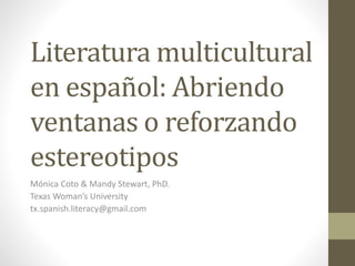 Literatura multicultural 
en español: Abriendo 
ventanas o reforzando 
estereotipos 
Mónica Coto & Mandy Stewart, PhD. 
Texas Woman’s University 
tx.spanish.literacy@gmail.com 
 