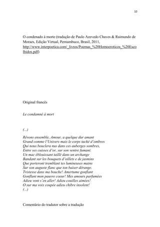 10

O condenado à morte (tradução de Paulo Azevedo Chaves & Raimundo de
Moraes, Edição Virtual, Pernambuco, Brasil, 2011,
http://www.interpoetica.com/_livros/Poemas_%20Homoeroticos_%20Esco
lhidos.pdf)

Original francês
Le condamné à mort

(...)
Rêvons ensemble, Amour, a quelque dur amant
Grand comme l’Univers mais le corps taché d’ombres
Qui nous bouclera nus dans ces auberges sombres,
Entre ses cuisses d’or, sur son ventre fumant.
Un mac éblouissant taillé dans un archange
Bandant sur les bouquets d’oillets e de jasmins
Que porteront tremblant tes lumineuses mains
Sur son auguste flanc que ton baiser dérange.
Tristesse dans ma bouche! Amertume gonflant
Gonflant mon pauvre coeur! Mes amours parfumées
Adieu vont s’en aller! Adieu couilles aimées!
O sur ma voix coupée adieu chibre insolent!
(...)

Comentário do tradutor sobre a tradução

 